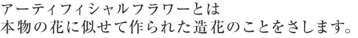 アーティフィシャルフラワーとは本物の花に似せて作られた造花のことをさします。