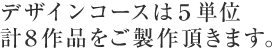 デザインコースは5単位計8作品をご製作頂きます。