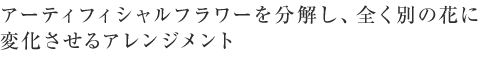 アーティフィシャルフラワーを分解し、全く別の花に変化させるアレンジメント