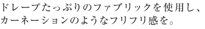 ドレープたっぷりのファブリックを使用し、カーネーションのようなフリフリ感を。