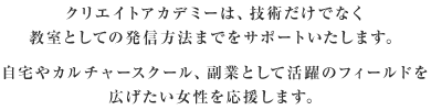 クリエイトアカデミーは、技術だけでなく教室としての発信方法までをサポートいたします。自宅やカルチャースクール、副業として活躍のフィールドを広げたい女性を応援します。