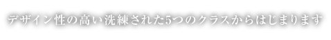 デザイン性の高い洗練された5つのクラスからはじまります